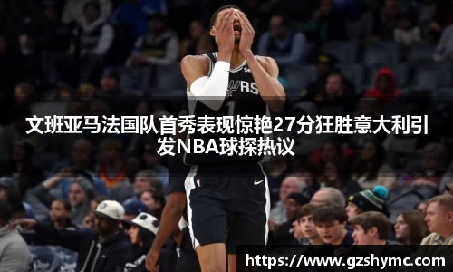 文班亚马法国队首秀表现惊艳27分狂胜意大利引发NBA球探热议