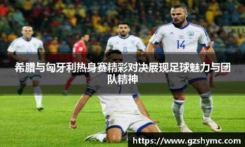 希腊与匈牙利热身赛精彩对决展现足球魅力与团队精神